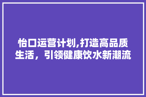 怡口运营计划,打造高品质生活，引领健康饮水新潮流