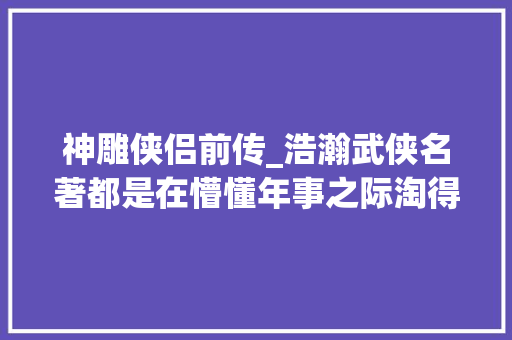 神雕侠侣前传_浩瀚武侠名著都是在懵懂年事之际淘得现今仍存多美好的记忆