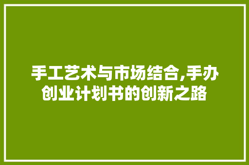 手工艺术与市场结合,手办创业计划书的创新之路