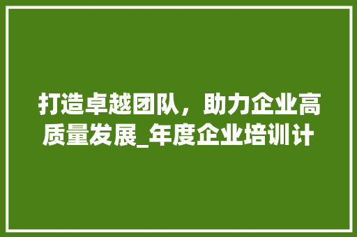 打造卓越团队，助力企业高质量发展_年度企业培训计划介绍