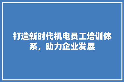 打造新时代机电员工培训体系，助力企业发展