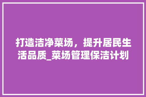 打造洁净菜场，提升居民生活品质_菜场管理保洁计划介绍