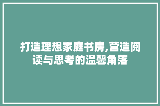 打造理想家庭书房,营造阅读与思考的温馨角落