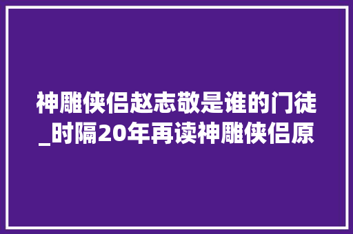 神雕侠侣赵志敬是谁的门徒_时隔20年再读神雕侠侣原著依旧朝气全真教欠杨过太多