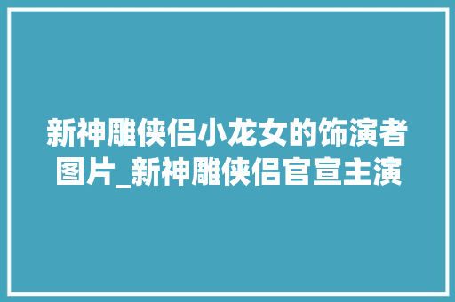 新神雕侠侣小龙女的饰演者图片_新神雕侠侣官宣主演小龙女酷似刘亦菲新晋影后竟来作配