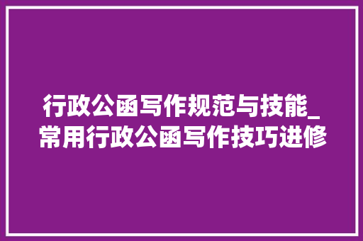 行政公函写作规范与技能_常用行政公函写作技巧进修的亲们记得收藏哦