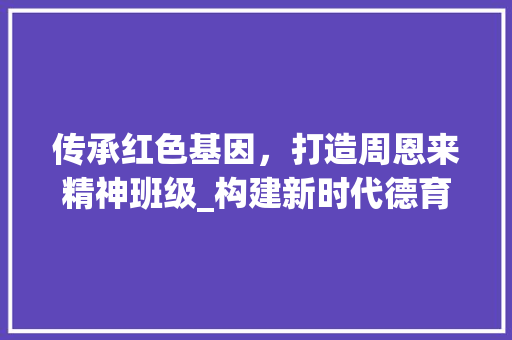 传承红色基因，打造周恩来精神班级_构建新时代德育教育新模式