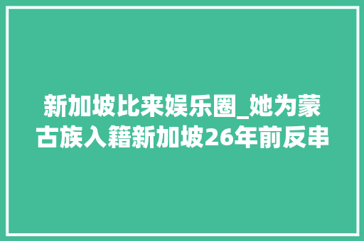 新加坡比来娱乐圈_她为蒙古族入籍新加坡26年前反串白玉川圈粉无数今已隐退