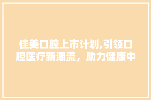 佳美口腔上市计划,引领口腔医疗新潮流，助力健康中国战略