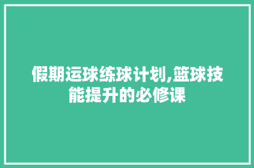 假期运球练球计划,篮球技能提升的必修课