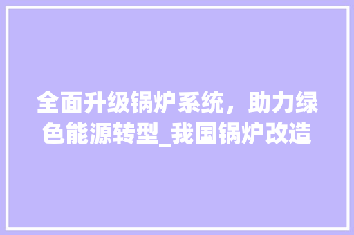 全面升级锅炉系统，助力绿色能源转型_我国锅炉改造计划介绍