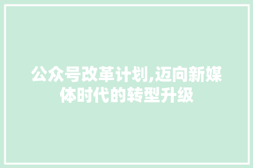 公众号改革计划,迈向新媒体时代的转型升级