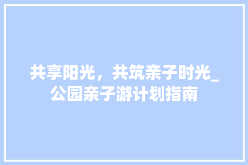 共享阳光，共筑亲子时光_公园亲子游计划指南