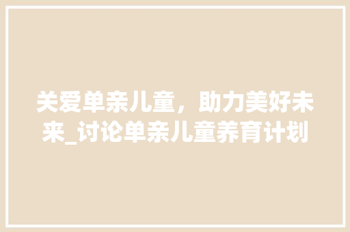 关爱单亲儿童，助力美好未来_讨论单亲儿童养育计划