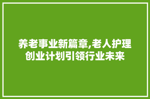 养老事业新篇章,老人护理创业计划引领行业未来