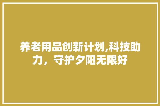 养老用品创新计划,科技助力，守护夕阳无限好