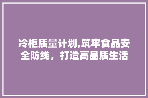 冷柜质量计划,筑牢食品安全防线，打造高品质生活