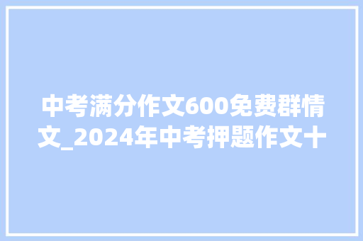 中考满分作文600免费群情文_2024年中考押题作文十九中考群情文集锦