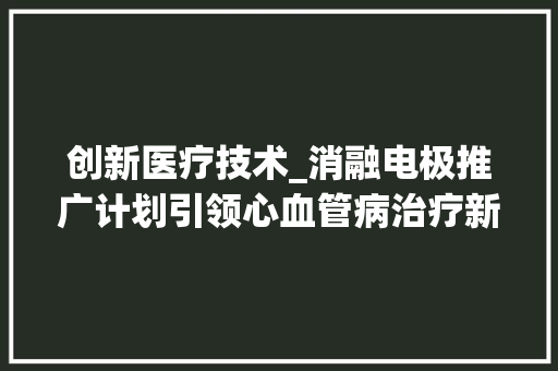 创新医疗技术_消融电极推广计划引领心血管病治疗新篇章 求职信范文