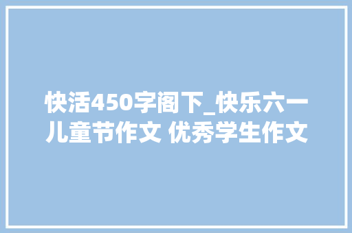 快活450字阁下_快乐六一儿童节作文 优秀学生作文 500600字