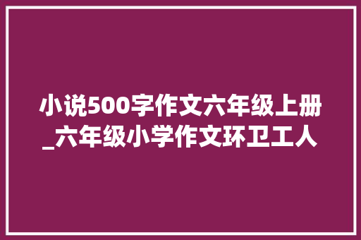 小说500字作文六年级上册_六年级小学作文环卫工人小说篇 综述范文