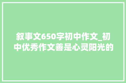 叙事文650字初中作文_初中优秀作文善是心灵阳光的照射 致辞范文