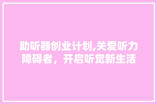 助听器创业计划,关爱听力障碍者，开启听觉新生活