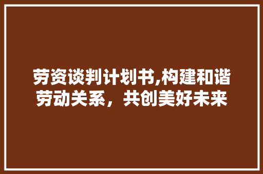 劳资谈判计划书,构建和谐劳动关系，共创美好未来