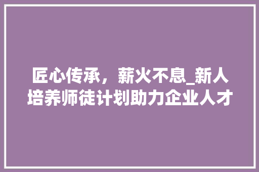 匠心传承，薪火不息_新人培养师徒计划助力企业人才培养