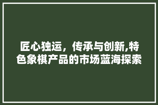 匠心独运，传承与创新,特色象棋产品的市场蓝海探索