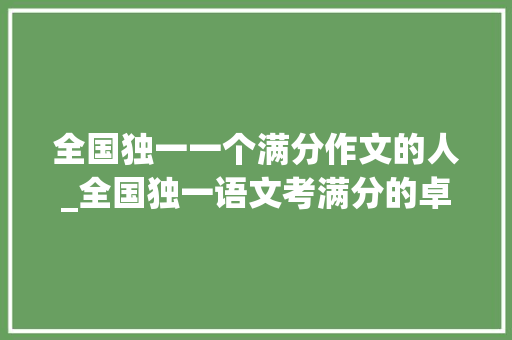 全国独一一个满分作文的人_全国独一语文考满分的卓孟毅分享他习学秘籍与高考写的作文