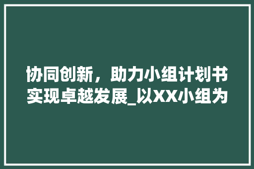 协同创新，助力小组计划书实现卓越发展_以XX小组为例