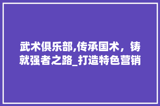 武术俱乐部,传承国术，铸就强者之路_打造特色营销计划助力发展