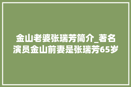 金山老婆张瑞芳简介_著名演员金山前妻是张瑞芳65岁娶亡妻孙维世的亲妹妹