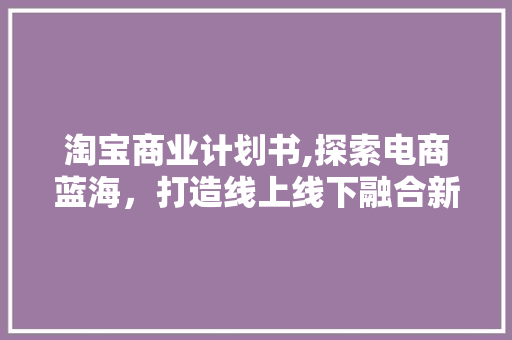 淘宝商业计划书,探索电商蓝海，打造线上线下融合新零售格局