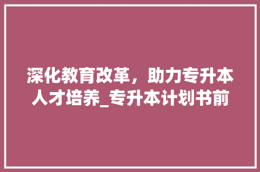 深化教育改革，助力专升本人才培养_专升本计划书前言解读