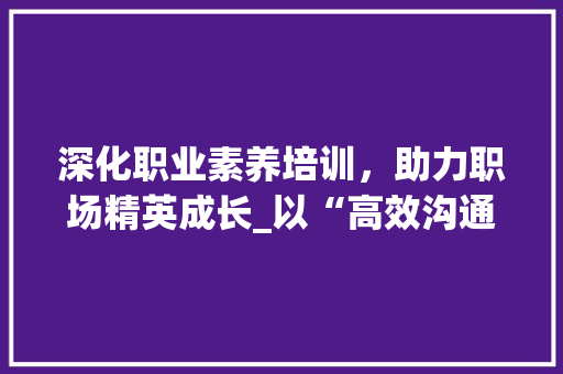 深化职业素养培训，助力职场精英成长_以“高效沟通与团队协作”为主题