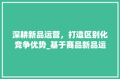 深耕新品运营，打造区别化竞争优势_基于商品新品运营计划的讨论