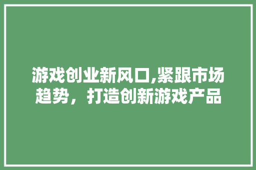 游戏创业新风口,紧跟市场趋势，打造创新游戏产品