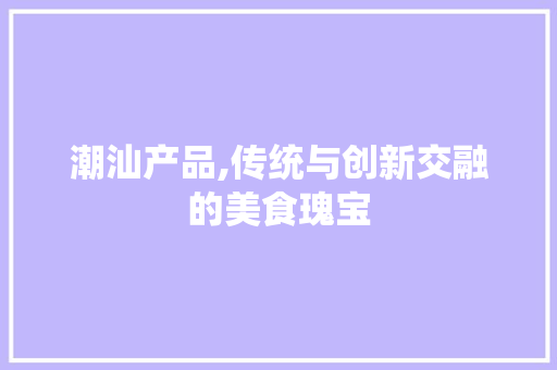 潮汕产品,传统与创新交融的美食瑰宝