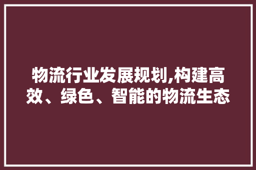 物流行业发展规划,构建高效、绿色、智能的物流生态圈