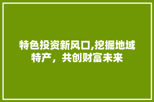 特色投资新风口,挖掘地域特产，共创财富未来