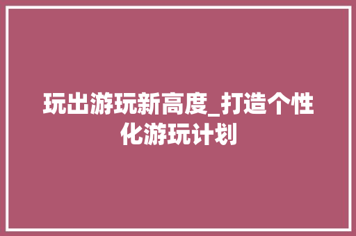 玩出游玩新高度_打造个性化游玩计划