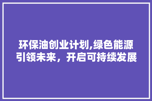 环保油创业计划,绿色能源引领未来，开启可持续发展的新篇章