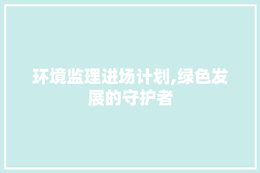 环境监理进场计划,绿色发展的守护者