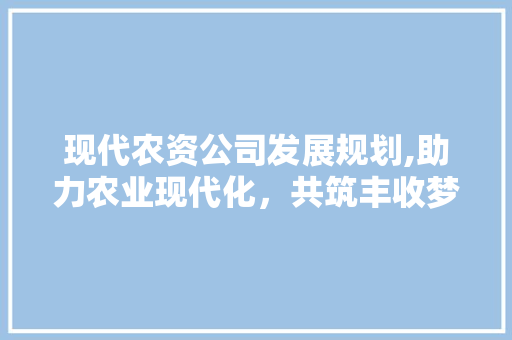 现代农资公司发展规划,助力农业现代化，共筑丰收梦想