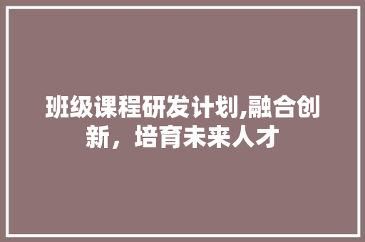 班级课程研发计划,融合创新，培育未来人才