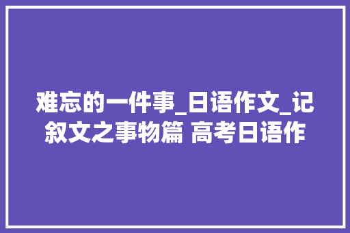 难忘的一件事_日语作文_记叙文之事物篇 高考日语作文记叙文之事物篇高考日语作文