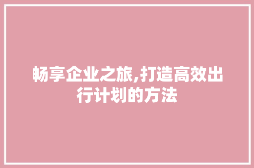 畅享企业之旅,打造高效出行计划的方法 申请书范文