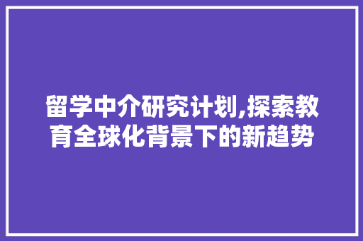 留学中介研究计划,探索教育全球化背景下的新趋势